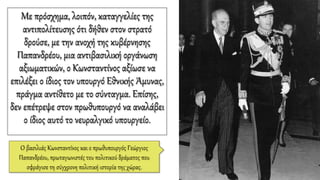 Με πρόσχημα, λοιπόν, καταγγελίες της
αντιπολίτευσης ότι δήθεν στον στρατό
δρούσε, με την ανοχή της κυβέρνησης
Παπανδρέου, μια αντιβασιλική οργάνωση
αξιωματικών, ο Κωνσταντίνος αξίωσε να
επιλέξει ο ίδιος τον υπουργό Εθνικής Άμυνας,
πράγμα αντίθετο με το σύνταγμα. Επίσης,
δεν επέτρεψε στον πρωθυπουργό να αναλάβει
ο ίδιος αυτό το νευραλγικό υπουργείο.
Ο βασιλιάς Κωνσταντίνος και ο πρωθυπουργός Γεώργιος
Παπανδρέου, πρωταγωνιστές του πολιτικού δράματος που
σφράγισε τη σύγχρονη πολιτική ιστορία της χώρας.
 