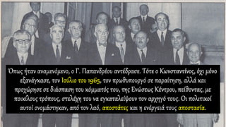 Όπως ήταν αναμενόμενο, ο Γ. Παπανδρέου αντέδρασε. Τότε ο Κωνσταντίνος, όχι μόνο
εξανάγκασε, τον Ιούλιο του 1965, τον πρωθυπουργό σε παραίτηση, αλλά και
προχώρησε σε διάσπαση του κόμματός του, της Ενώσεως Κέντρου, πείθοντας, με
ποικίλους τρόπους, στελέχη του να εγκαταλείψουν τον αρχηγό τους. Οι πολιτικοί
αυτοί ονομάστηκαν, από τον λαό, αποστάτες και η ενέργειά τους αποστασία.
 
