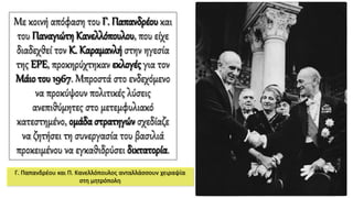 Με κοινή απόφαση του Γ. Παπανδρέου και
του ΠαναγιώτηΚανελλόπουλου, που είχε
διαδεχθεί τον Κ. Καραμανλή στην ηγεσία
της ΕΡΕ, προκηρύχτηκαν εκλογές για τον
Μάιο του 1967. Μπροστά στο ενδεχόμενο
να προκύψουν πολιτικές λύσεις
ανεπιθύμητες στο μετεμφυλιακό
κατεστημένο, ομάδα στρατηγών σχεδίαζε
να ζητήσει τη συνεργασία του βασιλιά
προκειμένου να εγκαθιδρύσει δικτατορία.
Γ. Παπανδρέου και Π. Κανελλόπουλος ανταλλάσσουν χειραψία
στη μητρόπολη
 