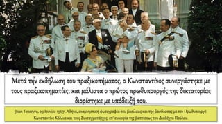 Μετά την εκδήλωση του πραξικοπήματος, ο Κωνσταντίνος συνεργάστηκε με
τους πραξικοπηματίες, και μάλιστα ο πρώτος πρωθυπουργός της δικτατορίας
διορίστηκε με υπόδειξή του.
Jean Tesseyre, 29 Ιουνίου 1967, Αθήνα, αναμνηστική φωτογραφία του βασιλέως και της βασίλισσας με τον Πρωθυπουργό
Κωνσταντίνο Κόλλια και τους Συνταγματάρχες, επ’ ευκαιρία της βαπτίσεως του Διαδόχου Παύλου.
 