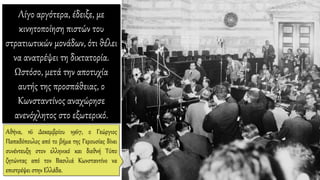 Λίγο αργότερα, έδειξε, με
κινητοποίηση πιστών του
στρατιωτικών μονάδων, ότι θέλει
να ανατρέψει τη δικτατορία.
Ωστόσο, μετά την αποτυχία
αυτής της προσπάθειας, ο
Κωνσταντίνος αναχώρησε
ανενόχλητος στο εξωτερικό.
Αθήνα, 16 Δεκεμβρίου 1967, ο Γεώργιος
Παπαδόπουλος από το βήμα της Γερουσίας δίνει
συνέντευξη στον ελληνικό και διεθνή Τύπο
ζητώντας από τον Βασιλιά Κωνσταντίνο να
επιστρέψει στην Ελλάδα.
 