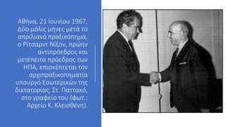 Αθήνα, 21 Ιουνίου 1967.
Δύο μόλις μήνες μετά το
απριλιανό πραξικόπημα,
ο Ρίτσαρντ Νίξον, πρώην
αντιπρόεδρος και
μετέπειτα πρόεδρος των
ΗΠΑ, επισκέπτεται τον
αρχιπραξικοπηματία
υπουργό Εσωτερικών της
δικτατορίας, Στ. Παττακό,
στο γραφείο του (φωτ.:
Αρχείο Κ. Κλεισθένη).
 