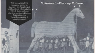 Από τον εορτασμό της
«πολεμικής αρετής των
Ελλήνων» στο Παναθηναϊκό
στάδιο, Αθήνα 3 Σεπτεμβρίου
1967. Ο Δούρειος Ίππος
οδηγείται από ανυποψίαστους
Τρώες μέσα στην
Τροία.(Φωτογραφία: Κ.
Μεγαλοκονόμου).
Πολιτιστικό «Κίτς» της Χούντας
 