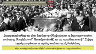 Δημοκρατικοί πολίτες που είχαν διαφύγει τη σύλληψη άρχισαν να δημιουργούν πυρήνες
αντίστασης. Οι κηδείες του Γ. Παπανδρέου (1968) και του νομπελίστα ποιητή Γ. Σεφέρη
(1971) μετατράπηκαν σε μεγάλες αντιδικτατορικές διαδηλώσεις.
Αθήνα, Κυριακή 3 Νοεμβρίου 1968, πλήθος λαού πίσω από το φέρετρο του Γεωργίου Παπανδρέου.
 