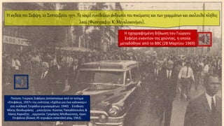 Η κηδεία του Σεφέρη, 22 Σεπτεμβρίου 1971. Το νεκρό συνοδεύουν άνθρωποι του πνεύματος και των γραμμάτων και ακολουθεί πλήθος
λαού (Φωτογραφία: Κ. Μεγαλοκονόμου).
Η ηχογραφημένη δήλωση του Γιώργου
Σεφέρη εναντίον της χούντας, η οποία
μεταδόθηκε από το BBC (28 Μαρτίου 1969)
Ποίηση: Γιώργος Σεφέρης (απόσπασμα από το ποίημα
«Επιφάνια, 1937» της ενότητας «Σχέδια για ένα καλοκαίρι»
στη συλλογή Τετράδιο γυμνασμάτων, 1940) . Σύνθεση:
Μίκης Θεοδωράκης , μπουζούκι: Κώστας Παπαδόπουλος &
Λάκης Καρνέζης , ερμηνεία: Γρηγόρης Μπιθικώτσης, έργο:
Επιφάνια (δίσκος 45 στροφών extended play, 1962).
 