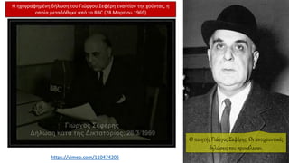 Η ηχογραφημένη δήλωση του Γιώργου Σεφέρη εναντίον της χούντας, η
οποία μεταδόθηκε από το BBC (28 Μαρτίου 1969)
https://vimeo.com/110474205
Ο ποιητής Γιώργος Σεφέρης. Οι αντιχουντικές
δηλώσεις του προκάλεσαν.
 