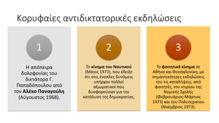 Κορυφαίες αντιδικτατορικές εκδηλώσεις
H απόπειρα
δολοφονίας του
δικτάτορα Γ.
Παπαδόπουλου από
τον Αλέκο Παναγούλη
(Αύγουστος 1968).
1
Το κίνημα του Ναυτικού
(Μάιος 1973), που έδειξε
ότι στις ένοπλες δυνάμεις
υπήρχαν πολλοί
αξιωματικοί που
δυσφορούσαν για την
κατάλυση της δημοκρατίας.
2
Το φοιτητικό κίνημα σε
Αθήνα και Θεσσαλονίκη, με
σημαντικότερες εκδηλώσεις
του τις καταλήψεις, από
φοιτητές, του κτιρίου της
Νομικής Σχολής
(Φεβρουάριος-Μάρτιος
1973) και του Πολυτεχνείου
(Νοέμβριος 1973).
3
 