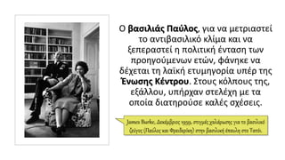 Ο βασιλιάς Παύλος, για να μετριαστεί
το αντιβασιλικό κλίμα και να
ξεπεραστεί η πολιτική ένταση των
προηγούμενων ετών, φάνηκε να
δέχεται τη λαϊκή ετυμηγορία υπέρ της
Ένωσης Κέντρου. Στους κόλπους της,
εξάλλου, υπήρχαν στελέχη με τα
οποία διατηρούσε καλές σχέσεις.
James Burke, Δεκέμβριος 1959, στιγμές χαλάρωσης για το βασιλικό
ζεύγος (Παύλος και Φρειδερίκη) στην βασιλική έπαυλη στο Τατόι.
 