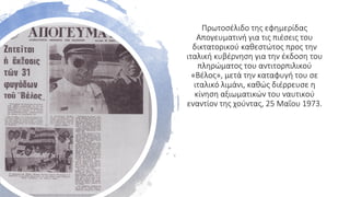Πρωτοσέλιδο της εφημερίδας
Απογευματινή για τις πιέσεις του
δικτατορικού καθεστώτος προς την
ιταλική κυβέρνηση για την έκδοση του
πληρώματος του αντιτορπιλικού
«Βέλος», μετά την καταφυγή του σε
ιταλικό λιμάνι, καθώς διέρρευσε η
κίνηση αξιωματικών του ναυτικού
εναντίον της χούντας, 25 Μαΐου 1973.
 