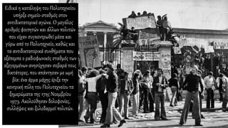 Ειδικά η κατάληψη του Πολυτεχνείου
υπήρξε σημείο-σταθμός στον
αντιδικτατορικό αγώνα. Ο μεγάλος
αριθμός φοιτητών και άλλων πολιτών
που είχαν συγκεντρωθεί μέσα και
γύρω από το Πολυτεχνείο, καθώς και
τα αντιδικτατορικά συνθήματα που
εξέπεμπε ο ραδιοφωνικός σταθμός των
εξεγερμένων ανησύχησαν σοβαρά τους
δικτάτορες, που απάντησαν με ωμή
βία: ένα άρμα μάχης έριξε την
κεντρική πύλη του Πολυτεχνείου τα
ξημερώματα της 17ης Νοεμβρίου
1973. Ακολούθησαν δολοφονίες,
συλλήψεις και ξυλοδαρμοί πολιτών.
 