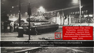 Το μαχητικό άρμα μπροστά από την πύλη του Πολυτεχνείου (Φωτογραφία: Β.
Καραμανώλης).
«Οι πρώτοι νεκροί». Στίχοι: Αλέκος
Παναγούλης, μουσική: Μίκης
Θεοδωράκης , ερμηνεία: Μίκης
Θεοδωράκης, Μαρία Φαραντούρη,
Μαρία Δημητριάδη. Τα τραγούδια του
Αγώνα (1974).
 