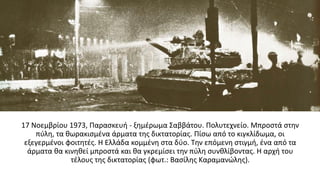 17 Νοεμβρίου 1973, Παρασκευή - ξημέρωμα Σαββάτου. Πολυτεχνείο. Μπροστά στην
πύλη, τα θωρακισμένα άρματα της δικτατορίας. Πίσω από το κιγκλίδωμα, οι
εξεγερμένοι φοιτητές. Η Ελλάδα κομμένη στα δύο. Την επόμενη στιγμή, ένα από τα
άρματα θα κινηθεί μπροστά και θα γκρεμίσει την πύλη συνθλίβοντας. Η αρχή του
τέλους της δικτατορίας (φωτ.: Βασίλης Καραμανώλης).
 
