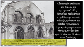 Η δικτατορία κατέρρευσε
από ένα δικό της
εγκληματικό λάθος.
Προκάλεσε πραξικόπημα
στην Κύπρο, με το οποίο
ανέτρεψε, πρόσκαιρα, τον
πρόεδρο της Κυπριακής
Δημοκρατίας αρχιεπίσκοπο
Μακάριο, που δεν ήταν
αρεστός ούτε στις ΗΠΑ ούτε
στους δικτάτορες.
Το κατεστραμμένο προεδρικό Μέγαρο της Κυπριακής Δημοκρατίας μετά το πραξικόπημα ανατροπής του
Μακαρίου, 15.7.1974 (Φωτογραφία: Αναγνωστάκης Κ. & Καραγεώργος Β.)
 