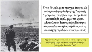 Τότε η Τουρκία, με το πρόσχημα ότι ήταν μία
από τις εγγυήτριες δυνάμεις της Κυπριακής
Δημοκρατίας, αποβίβασε στρατό στην Κύπρο
και κατέλαβε μεγάλο μέρος του νησιού.
Αδυνατώντας η δικτατορική κυβέρνηση να
αντιμετωπίσει την κρίση, παρέδωσε, στις 23
Ιουλίου 1974, την εξουσία στους πολιτικούς.
Ρίψη Τούρκων αλεξιπτωτιστών κατά τη διάρκεια της τουρκικής
εισβολής στην Κύπρο, στο πλαίσιο του σχεδίου «Αττίλας Ι»
(Φωτογραφία: Associated Press).
 