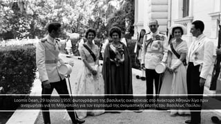 Loomis Dean, 29 Ιουνίου 1959, φωτογράφιση της βασιλικής οικογένειας στο Ανάκτορο Αθηνών λίγο πριν
αναχωρήσει για τη Μητρόπολη για τον εορτασμό της ονομαστικής εορτής του Βασιλέως Παύλου.
 