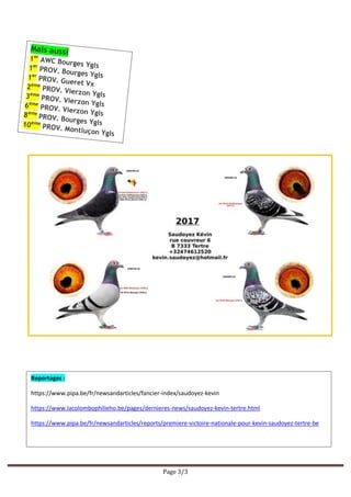 Page 3/3
Reportages :
https://www.pipa.be/fr/newsandarticles/fancier-index/saudoyez-kevin
https://www.lacolombophilieho.be/pages/dernieres-news/saudoyez-kevin-tertre.html
https://www.pipa.be/fr/newsandarticles/reports/premiere-victoire-nationale-pour-kevin-saudoyez-tertre-be
 