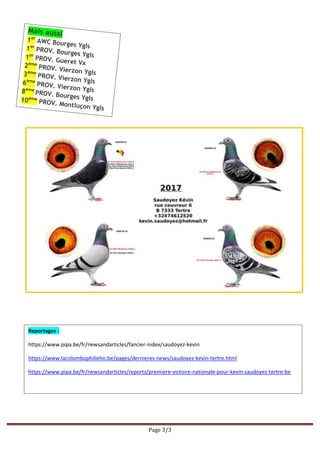 Page 3/3
Reportages :
https://www.pipa.be/fr/newsandarticles/fancier-index/saudoyez-kevin
https://www.lacolombophilieho.be/pages/dernieres-news/saudoyez-kevin-tertre.html
https://www.pipa.be/fr/newsandarticles/reports/premiere-victoire-nationale-pour-kevin-saudoyez-tertre-be
 