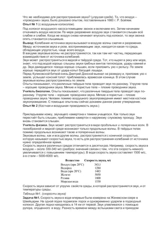 Что же необходимо для распространения звука? (упругая среда). То, что воздух –
«проводник» звука, было доказано опытом, поставленным в 1660 г. Р. Бойлем.
Опыт № 1 (с воздушным колоколом).
Под колокол воздушного насоса помещаем звонок и включаем его. Затем начинаем
откачивать воздух насосом. По мере разрежения воздуха звук становится слышен всё
слабее и слабее. Когда же воздух снова начинают впускать под колокол, то звук звонка
опять становится слышимым.
Вывод:Колебания источника звука вызывают в воздухе волны сжатия и разрежения.
Между источником звука и ухом, воспринимающим звук, находится какая-то среда,
обладающая упругостью, чаще всего воздух.
В вакууме звуковые волны не распространяются, так как там нет частиц, передающих
взаимодействие от источника колебаний.
Звук может распространяться в жидкой и твёрдой среде. Тот, кто нырял в реку или море,
знает, что под водой хорошо слышны звуки гребных винтов теплоходов, удары камней и
др. Звук движущегося поезда хорошо слышен, если приложить ухо к рельсу. По земле
хорошо передаётся звук от удара копыт бегущей лошади.
Перед Куликовской битвой князь Дмитрий Донской выехал на разведку и, приложив ухо к
земле, услышал конский топот: приближалась вражеская конница. В этом случае
звуковые волны распространялись по земле.
Опыты показывают, что различные твёрдые тела проводят звук по-разному. Упругие тела
– хорошие проводники звука. Мягкие и пористые тела – плохие проводники звука.
Учитель биологии. Опыты показывают, что различные твердые тела проводят звук по-
разному. Упругие тела – хорошие проводники звука. Мягкие и пористые – плохие
проводники звука. Человек помимо воздушного звукопроведения имеет местное костное
звукопроведение. С помощью опыта мы сейчас докажем данное ранее утверждение.
Опыт № 2 (Костная и воздушная проводимость звука.)
Прикладываем ножку, звучащего камертона к темени учащегося. Как только звук
перестаёт быть слышен, приближаем камертон к наружному слуховому проходу. Звук
вновь становится слышен.
Учитель физики. Звук может распространяться в виде продольных и поперечных волн. В
газообразной и жидкой среде возникают только продольные волны. В твёрдых телах
помимо продольных возникают также и поперечные волны.
Звуковые волны, как и все другие волны, распространяются с конечной скоростью,
которую называют скоростью звука, то есть для распространения колебаний от источника
нужно определённое время.
Скорость звука в различных средах отличается в десятки раз. Например, скорость звука в
воздухе – около 330-340 м/с (разброс значений связан с тем, что эта скорость немного
увеличивается с повышением температуры). В воде скорость звука составляет 1500 м/с,
а в стали – 5000-6000 м/с.
Вещество Скоростьзвука, м/с
Воздух (при 20°C)
Водород
Вода (при 20°C)
Железо
Резина
Морская вода
343,1
1284
1483
5850
1800
1530
Скорость звука зависит от упругих свойств среды, в которой распространяется звук, и от
температуры среды.
Таблица №1. (скорости звука)
Задача №1. Скорость звука в воде впервые была измерена на Женевском озере в
Швейцарии. На одной лодке поджигали порох и одновременно ударяли в подводный
колокол. Другая лодка находилась в 14 км от первой. Звук улавливался с помощью
рупора, опущенного в воду. Разность времени между вспышками света и приходом
 