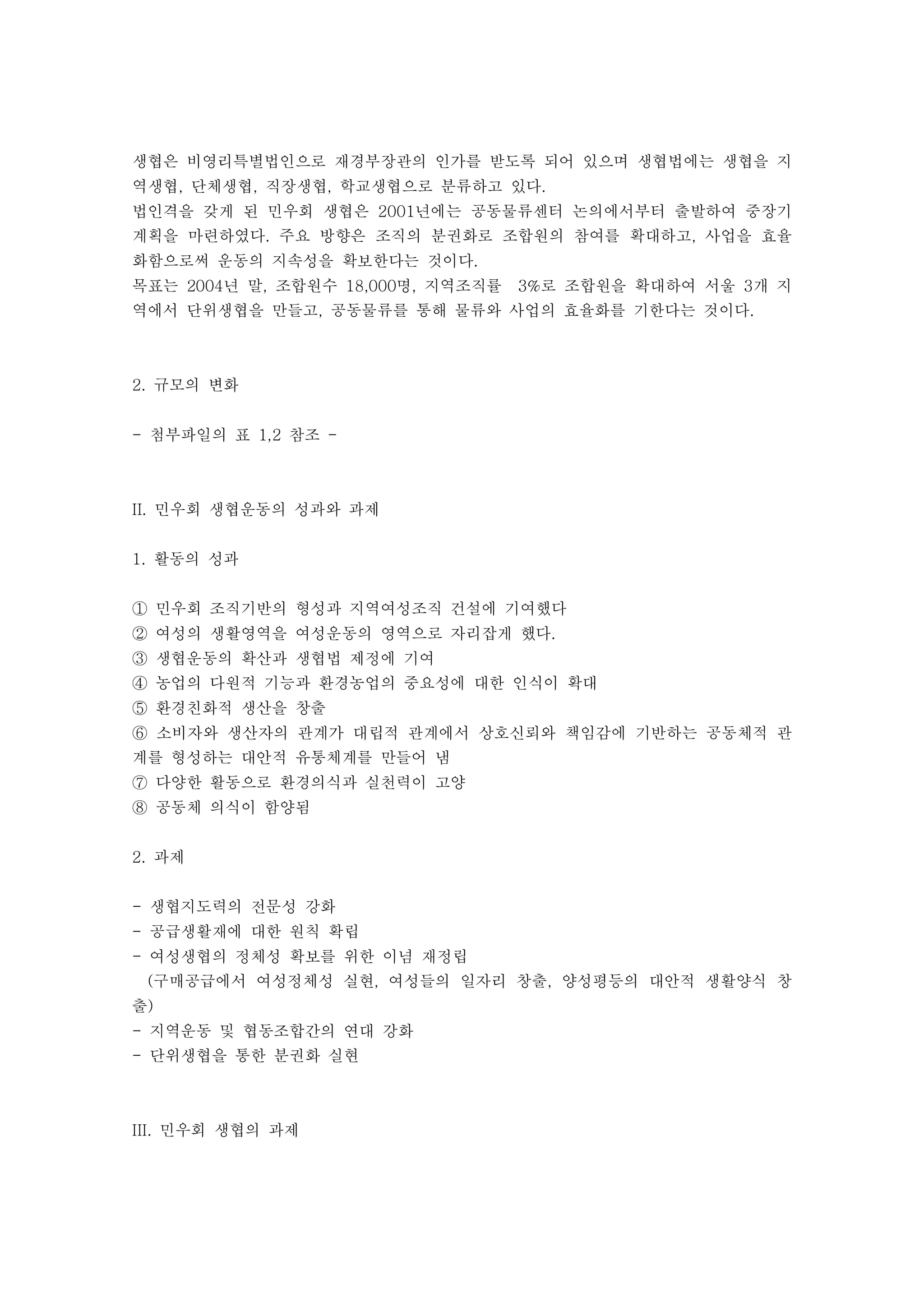 생협은 비영리특별법인으로 재경부장관의 인가를 받도록 되어 있으며 생협법에는 생협을 지
역생협 단체생협 직장생협 학교생협으로 분류하고 있다, , , .
법인격을 갖게 된 민우회 생협은 년에는 공동물류센터 논의에서부터 출발하여 중장기2001
계획을 마련하였다 주요 방향은 조직의 분권화로 조합원의 참여를 확대하고 사업을 효율. ,
화함으로써 운동의 지속성을 확보한다는 것이다.
목표는 년 말 조합원수 명 지역조직률 로 조합원을 확대하여 서울 개 지2004 , 18,000 , 3% 3
역에서 단위생협을 만들고 공동물류를 통해 물류와 사업의 효율화를 기한다는 것이다, .
규모의 변화2.
첨부파일의 표 참조- 1,2 -
민우회 생협운동의 성과와 과제II.
활동의 성과1.
민우회 조직기반의 형성과 지역여성조직 건설에 기여했다①
여성의 생활영역을 여성운동의 영역으로 자리잡게 했다.②
생협운동의 확산과 생협법 제정에 기여③
농업의 다원적 기능과 환경농업의 중요성에 대한 인식이 확대④
환경친화적 생산을 창출⑤
소비자와 생산자의 관계가 대립적 관계에서 상호신뢰와 책임감에 기반하는 공동체적 관⑥
계를 형성하는 대안적 유통체계를 만들어 냄
다양한 활동으로 환경의식과 실천력이 고양⑦
공동체 의식이 함양됨⑧
과제2.
생협지도력의 전문성 강화-
공급생활재에 대한 원칙 확립-
여성생협의 정체성 확보를 위한 이념 재정립-
구매공급에서 여성정체성 실현 여성들의 일자리 창출 양성평등의 대안적 생활양식 창( , ,
출)
지역운동 및 협동조합간의 연대 강화-
단위생협을 통한 분권화 실현-
민우회 생협의 과제III.
 