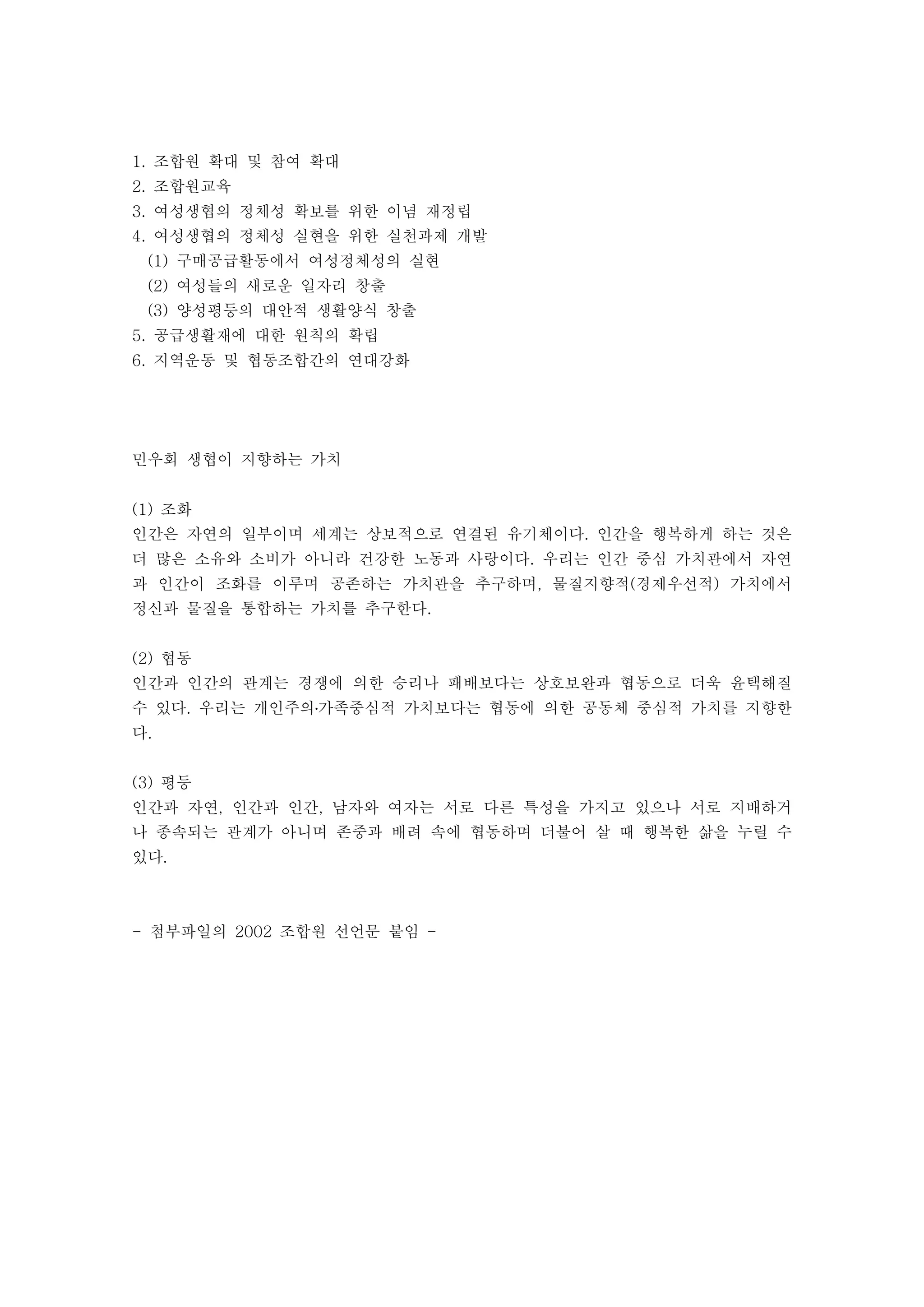 조합원 확대 및 참여 확대1.
조합원교육2.
여성생협의 정체성 확보를 위한 이념 재정립3.
여성생협의 정체성 실현을 위한 실천과제 개발4.
구매공급활동에서 여성정체성의 실현(1)
여성들의 새로운 일자리 창출(2)
양성평등의 대안적 생활양식 창출(3)
공급생활재에 대한 원칙의 확립5.
지역운동 및 협동조합간의 연대강화6.
민우회 생협이 지향하는 가치
조화(1)
인간은 자연의 일부이며 세계는 상보적으로 연결된 유기체이다 인간을 행복하게 하는 것은.
더 많은 소유와 소비가 아니라 건강한 노동과 사랑이다 우리는 인간 중심 가치관에서 자연.
과 인간이 조화를 이루며 공존하는 가치관을 추구하며 물질지향적 경제우선적 가치에서, ( )
정신과 물질을 통합하는 가치를 추구한다.
협동(2)
인간과 인간의 관계는 경쟁에 의한 승리나 패배보다는 상호보완과 협동으로 더욱 윤택해질
수 있다 우리는 개인주의 가족중심적 가치보다는 협동에 의한 공동체 중심적 가치를 지향한. ․
다.
평등(3)
인간과 자연 인간과 인간 남자와 여자는 서로 다른 특성을 가지고 있으나 서로 지배하거, ,
나 종속되는 관계가 아니며 존중과 배려 속에 협동하며 더불어 살 때 행복한 삶을 누릴 수
있다.
첨부파일의 조합원 선언문 붙임- 2002 -
 