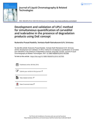 Full Terms & Conditions of access and use can be found at
http://www.tandfonline.com/action/journalInformation?journalCode=ljlc20
Journal of Liquid Chromatography & Related
Technologies
ISSN: 1082-6076 (Print) 1520-572X (Online) Journal homepage: http://www.tandfonline.com/loi/ljlc20
Development and validation of UPLC method
for simultaneous quantification of carvedilol
and ivabradine in the presence of degradation
products using DoE concept
Nukendra Prasad Nadella, Venkata Nadh Ratnakaram & N. Srinivasu
To cite this article: Nukendra Prasad Nadella, Venkata Nadh Ratnakaram & N. Srinivasu
(2018): Development and validation of UPLC method for simultaneous quantification of carvedilol
and ivabradine in the presence of degradation products using DoE concept, Journal of Liquid
Chromatography & Related Technologies, DOI: 10.1080/10826076.2018.1427595
To link to this article: https://doi.org/10.1080/10826076.2018.1427595
Published online: 08 Feb 2018.
Submit your article to this journal
View related articles
View Crossmark data
 