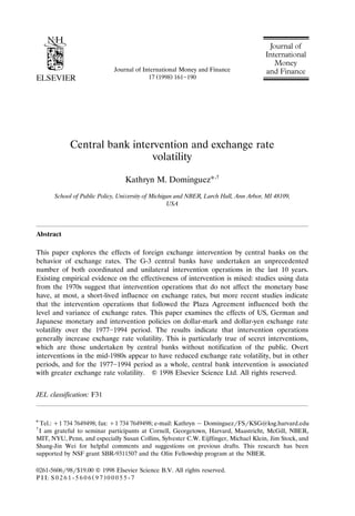 Journal of International Money and Finance
Ž .
17 1998 161]190
Central bank intervention and exchange rate
volatility
Kathryn M. DominguezU,†
School of Public Policy, Uni¨ersity of Michigan and NBER, Larch Hall, Ann Arbor, MI 48109,
USA
Abstract
This paper explores the effects of foreign exchange intervention by central banks on the
behavior of exchange rates. The G-3 central banks have undertaken an unprecedented
number of both coordinated and unilateral intervention operations in the last 10 years.
Existing empirical evidence on the effectiveness of intervention is mixed: studies using data
from the 1970s suggest that intervention operations that do not affect the monetary base
have, at most, a short-lived influence on exchange rates, but more recent studies indicate
that the intervention operations that followed the Plaza Agreement influenced both the
level and variance of exchange rates. This paper examines the effects of US, German and
Japanese monetary and intervention policies on dollar-mark and dollar-yen exchange rate
volatility over the 1977]1994 period. The results indicate that intervention operations
generally increase exchange rate volatility. This is particularly true of secret interventions,
which are those undertaken by central banks without notification of the public. Overt
interventions in the mid-1980s appear to have reduced exchange rate volatility, but in other
periods, and for the 1977]1994 period as a whole, central bank intervention is associated
with greater exchange rate volatility. Q 1998 Elsevier Science Ltd. All rights reserved.
JEL classification: F31
U
Tel.: q1 734 7649498; fax: q1 734 7649498; e-mail: Kathryn y DominguezrFSrKSG@ksg.harvard.edu
†
I am grateful to seminar participants at Cornell, Georgetown, Harvard, Maastricht, McGill, NBER,
MIT, NYU, Penn, and especially Susan Collins, Sylvester C.W. Eijffinger, Michael Klein, Jim Stock, and
Shang-Jin Wei for helpful comments and suggestions on previous drafts. This research has been
supported by NSF grant SBR-9311507 and the Olin Fellowship program at the NBER.
0261-5606r98r$19.00 Q 1998 Elsevier Science B.V. All rights reserved.
Ž .
P I I: S 0 2 6 1 - 5 6 0 6 9 7 0 0 0 5 5 - 7
 