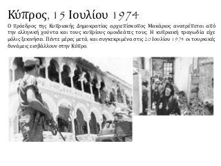 Κύπρος, 15 Ιουλίου 1974.
Ο πρόεδρος της Κυπριακής Δημοκρατίας αρχιεπίσκοπος Μακάριος ανατρέπεται από
την ελληνική χούντα και τους κυπρίους ομοιδεάτες τους. Η κυπριακή τραγωδία είχε
μόλις ξεκινήσει. Πέντε μέρες μετά, και συγκεκριμένα στις 20 Ιουλίου 1974 οι τουρκικές
δυνάμεις εισβάλλουν στην Κύπρο.
 