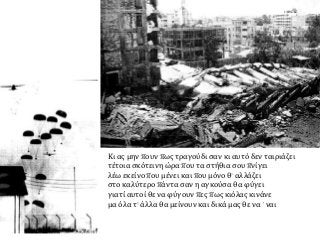 Κι ας μην πουν πως τραγούδι σαν κι αυτό δεν ταιριάζει
τέτοια σκότεινη ώρα που τα στήθια σου πνίγει
λέω εκείνο που μένει και που μόνο θ’ αλλάζει
στο καλύτερο πάντα σαν η αγκούσα θα φύγει
γιατί αυτοί θε να φύγουν πες πως κιόλας κινάνε
μα όλα τ’ άλλα θα μείνουν και δικά μας θε να `ναι
 