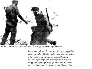 ▲ Κύπριος ιερέας, μεταφέρεται όμηρος με πλοίο στην Τουρκία
Γιατί εσείς είστε ξένοι κι όσα βάγια αν κρατάτε
τούτη η γη δεν πουλιέται δεν της γίνεστε φίλοι
η πατρίδα είναι μάνα έχει μνήμη θυμάται
απ’ τον άγιο της κόρφο ποια βυζάξανε χείλη
κι η γλυκιά μας η Κύπρος ήταν είναι θα μένει
για τα τέκνα της μάνα μα για σας πάντα ξένη
 