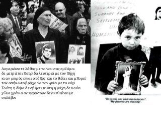 Λογαριάσατε λάθος με το νου σας εμπόροι
δε μετριέται πατρίδα λευτεριά με τον πήχη
κι αν μικρός είναι ο τόπος και το θέλει και μπορεί
τον ασήκωτο βράχο να τον φάει με το νύχι
Τούτη η δίψα δε σβήνει τούτη η μάχη δε παύει
χίλια χρόνια αν περάσουν δεν πεθαίνουμε
σκλάβοι
 