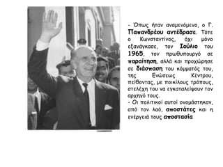 Κρίση Ιούλιος 1965 - Αποστασία
Κρίση
Το 1965 ξέσπασε
σοβαρή κρίση
ανάμεσα :
Γ. Παπανδρέου
και τον βασιλιά
Κωνσταντίνο.
Φόβος
Κατεστημένου
Ο Κωνσταντίνος και
όλο το μετεμφυλιακό
κατεστημένο
φοβήθηκαν :
μήπως χάσουν τον
πλήρη έλεγχο του
στρατού, του κύριου
στήριγματός τους.
Αφορμή – Έλεγχος
Υπουργείου Αμύνης
Πρόσχημα καταγγελίες της
αντιπολίτευσης ότι δήθεν στον
στρατό δρούσε, με ανοχή της
κυβέρνησης Παπανδρέου, μια
αντιβασιλική οργάνωση
αξιωματικών.
Ο Κωνσταντίνος αξίωσε να
επιλέξει ο ίδιος τον υπουργό
Εθνικής Άμυνας, πράγμα
αντίθετο με το σύνταγμα.
Επίσης, δεν επέτρεψε στον πρωθυπουργό να αναλάβει ο ίδιος αυτό το νευραλγικό υπουργείο.
 