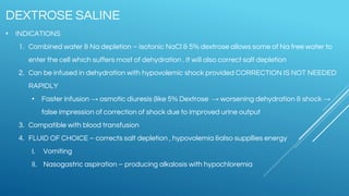 • INDICATIONS
1. Combined water & Na depletion – isotonic NaCl & 5% dextrose allows some of Na free water to
enter the cell which suffers most of dehydration . It will also correct salt depletion
2. Can be infused in dehydration with hypovolemic shock provided CORRECTION IS NOT NEEDED
RAPIDLY
• Faster infusion → osmotic diuresis (like 5% Dextrose → worsening dehydration & shock →
false impression of correction of shock due to improved urine output
3. Compatible with blood transfusion
4. FLUID OF CHOICE – corrects salt depletion , hypovolemia &also suppllies energy
I. Vomiting
II. Nasogastric aspiration – producing alkalosis with hypochloremia
DEXTROSE SALINE
 