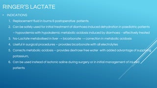 • INDICATIONS
1. Replacement fluid in burns & postoperative patients
2. Can be safely used for initial treatment of diarrhoea induced dehydration in paediatric patients
– hypovolemia with hypokalemic metabolic acidosis induced by diarrhoea - effectively treated
3. Na-Lactate metabolised in liver → bicarbonate → correction in metabolic acidosis
4. Useful in surgical procedures – provides bicarbonate with all electrolytes
5. Corrects metabolic acidosis – provides dextrose free water with added advantage of supplying
potassium,
6. Can be used instead of isotonic saline during surgery or in initial management of injured
patients
RINGER’S LACTATE
 