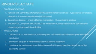 • CONTRAINDICATIONS
1. Patients with VOMITING & NASOGASTRIC ASPIRATION {F.O.C DNS) – hypovolemia & metabolic
alkalosis – RL can worsen alkalosis ( bicarbonate)
2. Severe liver disease→ impaired lactate metabolism - RL can lead to acidosis
3. THIOPENTAL , ampicillin SHOULD NOT be mixed with RL since calcium in RL can bind with
above drugs & reduced bioavailability
• PRECAUTIONS
1. Calcium in RL → inactivation of anticoaugulant →Formation of clots when given with blood
transfusion
2. Should not be given in severe blood loss as a plasma substitute
3. Unsuitable for routine use as a sole intravenous fluid in post-operative period due to high
electrolyte content
RINGER’S LACTATE
 