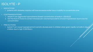 • INDICATIONS
• patients with diabetes insipidus will have excessive water loss or inability to concentrate urine
• CONTRAINDICATIONS
1. Isolyte P can aggravate hyponatremia (lowest concentration of sodium <20mEq/l)
2. Not the fluid of choice to correct intravascular volume (hypovolemic shock) & hypotension due to low Na
concentration
• PRECAUTIONS
• Isolyte P can cause hyperglycemia & osmotic diuresis even in children when given rapidly not safe in oliguric
children due to high K (20mEq/L)
ISOLYTE - P
 