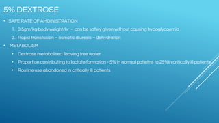 • SAFE RATE OF AMDINISTRATION
1. 0.5gm/kg body weight/hr - can be safely given without causing hypoglycaemia
2. Rapid transfusion – osmotic diuresis – dehydration
• METABOLISM
• Dextrose metabolised leaving free water
• Proportion contributing to lactate formation - 5% in normal patietns to 25%in critically ill patients
• Routine use abandoned in critically ill patients
5% DEXTROSE
 