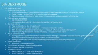 • CONTRAINDICATIONS
1. HYPOVOLEMIC SHOCK –
a) Produces expansion of interstitial & intravascular space with poor expansion of intravascular volume
b) Faster infusion - >0.5mg/kg/hr or >25gm/hr → osmotic diuresis
c) Osmotic diuresis → fluid loss by urine output in hypovolemia → false impression of correction
2. Neurosurgical procedures
• CONTRAINIDICATED
• Increases cerebral edema → increases damage during neurosurgery
3. Cerebral edema
a) Aggravates edema due to hypotonicity
b) Free water reduces serum osmolarity → increases brain water content
c) 65% decrease in colloidal osmotic pressure → no acute effect on cortical water content
d) 4%(13mOsm/Kg) decrease in plasma osmolarity → increase in brain water
4. Acute ischaemic stroke
a) Hyperglycemia – aggravates cerebral ischaemic brain damage – worsen the outcome of focal /global ischaemia :
dextrose metabolism enhances tissue acidosis in ischaemic areas
b) Hyperglycemia – reduction in adenosine levels(inhibits release of excitatory aminoacids)
5. Blood transfusion
a) Hypotonic – causes hemolysis
6. Uncontrolled diabetes & severe hyperglycemia
7. Hyponatremia & water intoxication
8. HYPERNATREMIA
1. RAPID INFUSION – corrects hypernatremia
2. SLOW INFUSION – causes hypernatremia
5% DEXTROSE
 