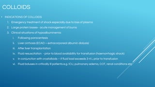 COLLOIDS
• INDICATIONS OF COLLOIDS
1. Emergency treatment of shock especially due to loss of plasma
2. Large protein losses- acute management of burns
3. Clinical situations of hypoalbuminemia
i. Following paracentesis
ii. Liver cirrhosis (ECAD – extracorporeal albumin dialysis)
iii. After liver transplantation
iv. Fluid resuscitation - prior to blood availability for transfusion (haemorrhagic shock)
v. In conjunction with crystalloids – if fluid load exceeds 3-4 L prior to transfusion
vi. Fluid boluses in critically ill patients e.g. ICU, pulmonary edema, CCF, renal conditions etc
 
