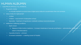 • ALBUMIN IN CRITICALLY ILL PATIENTS
1. Prognostic marker
• In critically ill aptients survivors have a higher serum albumin concentration than non-survivors
2. Value of albumin replacement
• Unclear
• Children – improvement of absorption of food
• Neonates – treatment of hypotension metabolic acidosis, & promote diuresis
3. Ineffective in following conditions
• Septic shock
➢ Release of inflammatory mediators – increase in leakiness of vascular endothelium – administration of albumin →
adds to interstitial edema
• Hypoalbuminemia – unknown
• Increased catabolism – underling cause not treated
HUMAN ALBUMIN
 