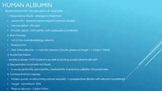 • INDICATIONS FOR THE INFUSION OF ALBUMIN
1. Hypovolemic shock - emergency treatment
• Isooncotic - expands plasna equal to amount infused
• Volume deficit - 5% best
• Oncotic deficit - 25% better ( with adequate crystalloids)
2. Burn therapy
• 1st 24 hrs crystalloids(large volume)
• Restore ECF
• Post 24hrs albumin --> maintain plasma Oncotic pressure (target --> 5.2gm/100ml)
3. Acute liver failure
- double purpose- COP of plasma as well as binding excess plasma bilirubin
4. Sequestration of protein rich fluids
• In acute peritonitis, pancreatitis, mediastinitis, & extensive cellulitis -5% preferable
5. Cardiopulmonary bypass
• Modern pump- small priming volume required --> preoperative dilution with albumin is preferred
• Target - hematocrit -20%
• Plasma albumin - 2.5gm/100ml
HUMAN ALBUMIN
 