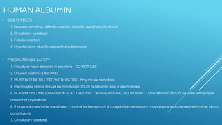 • SIDE EFFECTS
1. Nausea, vomiting, allergic reaction includin anaphylactic shock
2. Circulatory overload
3. Febrile reaction
4. Hypotension - due to vasoactive substances
• PRECAUTIONS & SAFETY
1. Cloudy or have deposits in solutions - DO NOT USE
2. Unused portion - DISCARD
3. MUST NOT BE DILUTED WITH WATER - May cause hemolysis
4. Electrolytes status should be monitored (20-25 % albumin -low in electrolytes)
5. PLASMA VOLUME EXPANSION IS AT THE COST OF INTERSTITIAL FLUID SHIFT - 20% albumin should be used with proper
amount of crystalloids
6. If large volumes to be transfused - control for hematocrit & coagulation necessary- may require replacement with other blood
constituents
7. Circulatory overload
HUMAN ALBUMIN
 