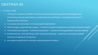 • CLINICAL USES
1. Therapy for impaired circulation in terminal vascular bed during periods of prolonged shock,
maintaining vascular graft patency, cerebrovascular insufficiency, myocardia ischaemia, &
hyperviscosity syndrome
2. To improve microcirculation in microsurgical implantations
3. Plastic surgery, especially flap surgery – maintains & assist in preservance of pedicle vascular integrity
4. Thromboembolic disease – treatment & prevention – in patients having peripheral vascular disease
5. Endarterectomy , stent grafting & other vascular procedures – prevention of excessive platelet
activation & release of microemboli
6. As a plasma substitute for priming in extracorporeal circulation
DEXTRAN 40
 
