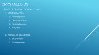 • TYPES OF CRYSTALLOIDS SOLUTIONS
1. IONIC SOLUTION
1. Normal Saline
2. Dextrose Saline
3. Ringers Lactate
4. Isolyte-P
2. NONIONIC SOLUTIONS
1. 5% Dextrose
2. 25% Dextrose
CRYSTALLOIDS
 