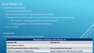 • PHARMACOLOGICAL BASIS
• Longer half life than Dextran 40
• 6% polysaccharide solution in 5% Dextrose (but not in saline)
• Total dose SHOULD NOT exceed 20 ml/kg in first 24hrs & 10 ml/kg on subsequent days
1. Main indication – volume replacement for blood loss & shock
2. Thromboprophylaxis – not as effective as Dextran 40
• D.O.A – 6-8 hrs
• METABOLISM
tends to be retained in body especially in liver & RES
DEXTRAN 70
Metabolism of Dextran 40 & Dextran 70
Dextran 40 Dextran 70
Short plasma half-life
40-70% excreted by kidney within 24 hrs Not excreted from the body
Most of remainder is metabolised Slowly oxidised over the periods of weeks
 