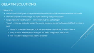 GELATIN SOLUTIONS
• DEFINITION
• Gelatin is the name given to the proteins formed when the connective tissue if animals are boiled
• Have the property of dissolving in hot water & forming a jelly when cooled
• Large molecular weight protein – formed from hydrolysis of collagen
• Target – moderate molecular weight (for oncotic pressure) ,low gel melting point(difficult to infuse a
jelly)
1. Group of molecules developed to fill the gap between crystalloids & blood products
2. Easy to store , relatively short acting, do not affect coagulation, safe to use
3. Not considered as significant plasma expander
 