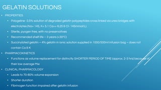 • PROPERTIES
• Polygeline -3.5% solution of degraded gelatin polypeptides cross linked via urea bridges with
electrolytes (Na+ 145, K+ 5.1 Ca++ 6.25 & Cl- 145mmol/L).
• Sterile, pyogen free, with no preservatives
• Recommended shelf life – 3 years (<30ºC)
• Succinylated gelatin – 4% gelatin in ionic solution supplied in 1000/500ml infusion bag – does not
contain Ca & K
• PHARMACOKINETICS
• Functions as volume replacement for distinctly SHORTER PERIOD OF TIME (approx. 2-3 hrs) because of
their low average Mw
• CLINICAL PHARMACOLOGY
• Leads to 70-80% volume expansion
• Shorter duration
• Fibrinogen function impaired after gelatin infusion
GELATIN SOLUTIONS
 
