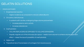 • DISADVANTAGES
1. Anaphylactoid reaction
• Higher incidence as compared to natural colloid albumin
2. Circulatory disturbances
• In patients with ascites undergoing large volume paracentesis
• Increase plasma renin activity
• Increase aldosterone
3. Overhydration
• VOLUME REPLACERS AS OPPOSED TO VOLUME EXPANDERS
• Rapidly migrate out of the intravascular space – needs more volume to achieve volume expansion
effect – raises the issue & possibility of overhydratiob
4. Higher cost
5. Theoretical risk of transmission of contagion form bovine source
GELATIN SOLUTIONS
 