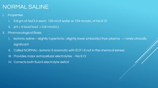 NORMAL SALINE
I. Properties
i. 0.9 gm of NaCl in each 100 ml of water or 154 mmol/L of Na & Cl
ii. pH = 4 (acid load = 0.8 mmol/L)
II. Pharmacological Basis
I. Isotonic saline – slightly hypertonic : slightly lower pH(acidic) than plasma → rarely clinically
significant
II. Called NORMAL- isotonic & isosmotic with ECF ( & not in the chemical sense)
III. Provides major extracellular electrolytes - Na & Cl
IV. Corrects both fluid & electrolyte deficit
 