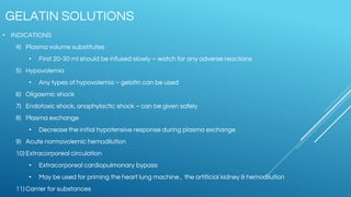 • INDICATIONS
4) Plasma volume substitutes
• First 20-30 ml should be infused slowly – watch for any adverse reactions
5) Hypovolemia
• Any types of hypovolemia – gelatin can be used
6) Oligaemic shock
7) Endotoxic shock, anaphylactic shock – can be given safely
8) Plasma exchange
• Decrease the initial hypotensive response during plasma exchange
9) Acute normovolemic hemodilution
10) Extracorporeal circulation
• Extracorporeal cardiopulmonary bypass
• May be used for priming the heart lung machine , the artificial kidney & hemodilution
11) Carrier for substances
GELATIN SOLUTIONS
 