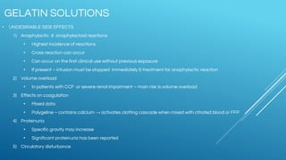 • UNDESIRABLE SIDE EFFECTS
1) Anaphylactic & anaphylactoid reactions
• Highest incidence of reactions
• Cross reaction can occur
• Can occur on the first clinical use without previous exposure
• If present – infusion must be stopped immediately & treatment for anaphylactic reaction
2) Volume overload
• In patients with CCF or severe renal impairment – main risk is volume overload
3) Effects on coagulation
• Mixed data
• Polygeline – contains calcium → activates clotting cascade when mixed with citrated blood or FFP
4) Proteinuria
• Specific gravity may increase
• Significant proteinuria has been reported
5) Circulatory disturbance
GELATIN SOLUTIONS
 
